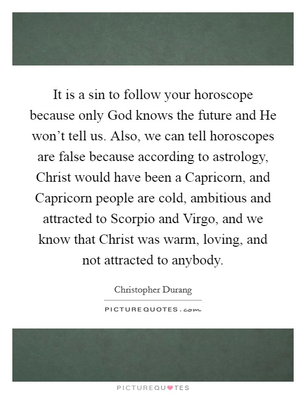It is a sin to follow your horoscope because only God knows the future and He won't tell us. Also, we can tell horoscopes are false because according to astrology, Christ would have been a Capricorn, and Capricorn people are cold, ambitious and attracted to Scorpio and Virgo, and we know that Christ was warm, loving, and not attracted to anybody Picture Quote #1