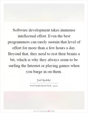 Software development takes immense intellectual effort. Even the best programmers can rarely sustain that level of effort for more than a few hours a day. Beyond that, they need to rest their brains a bit, which is why they always seem to be surfing the Internet or playing games when you barge in on them Picture Quote #1