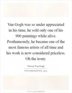 Van Gogh was so under appreciated in his time, he sold only one of his 900 paintings while alive. Posthumously, he became one of the most famous artists of all time and his work is now considered priceless. Oh the irony Picture Quote #1