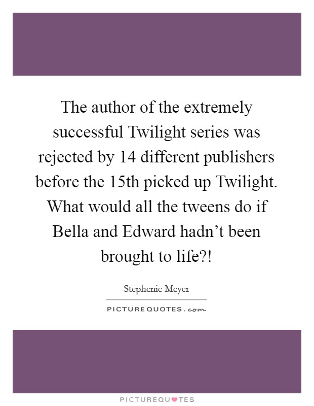 The author of the extremely successful Twilight series was rejected by 14 different publishers before the 15th picked up Twilight. What would all the tweens do if Bella and Edward hadn't been brought to life?! Picture Quote #1