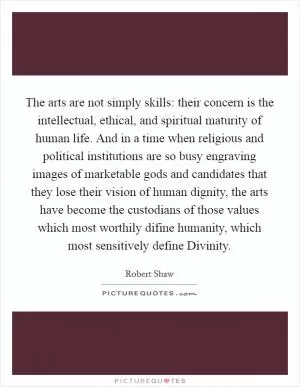 The arts are not simply skills: their concern is the intellectual, ethical, and spiritual maturity of human life. And in a time when religious and political institutions are so busy engraving images of marketable gods and candidates that they lose their vision of human dignity, the arts have become the custodians of those values which most worthily difine humanity, which most sensitively define Divinity Picture Quote #1