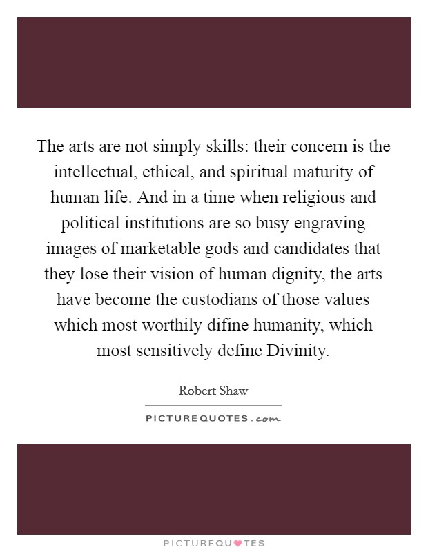 The arts are not simply skills: their concern is the intellectual, ethical, and spiritual maturity of human life. And in a time when religious and political institutions are so busy engraving images of marketable gods and candidates that they lose their vision of human dignity, the arts have become the custodians of those values which most worthily difine humanity, which most sensitively define Divinity Picture Quote #1