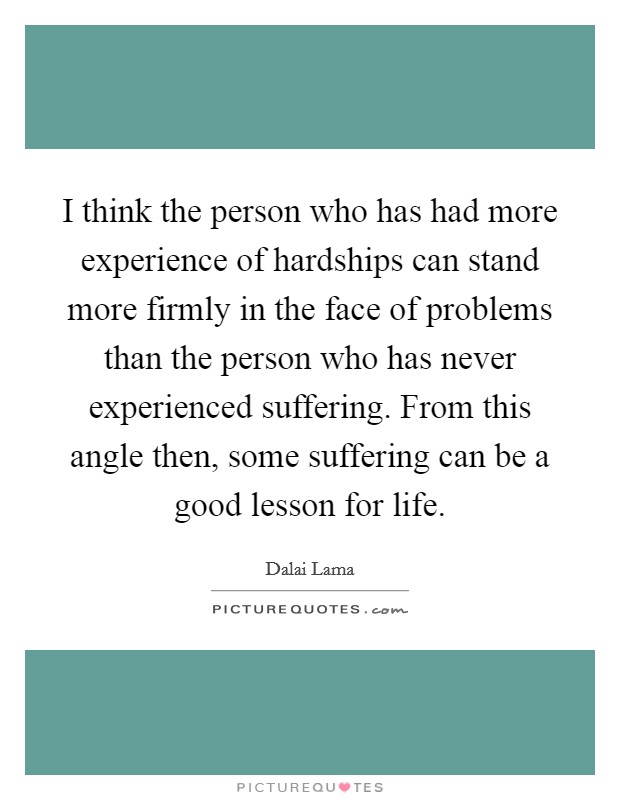 I think the person who has had more experience of hardships can stand more firmly in the face of problems than the person who has never experienced suffering. From this angle then, some suffering can be a good lesson for life Picture Quote #1