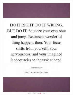 DO IT RIGHT, DO IT WRONG, BUT DO IT. Squeeze your eyes shut and jump. Because a wonderful thing happens then. Your focus shifts from yourself, your nervousness, and your imagined inadequacies to the task at hand Picture Quote #1