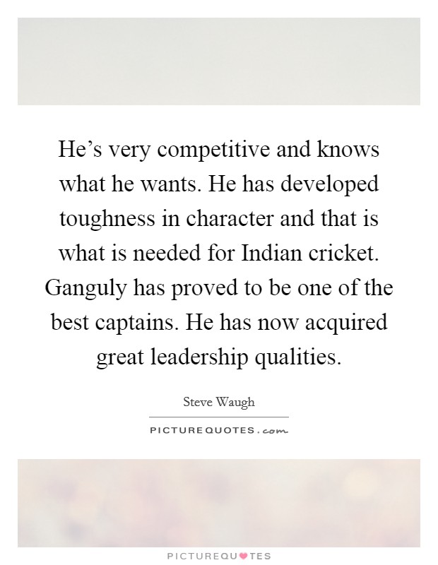 He's very competitive and knows what he wants. He has developed toughness in character and that is what is needed for Indian cricket. Ganguly has proved to be one of the best captains. He has now acquired great leadership qualities Picture Quote #1