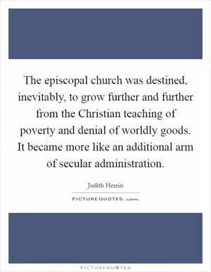 The episcopal church was destined, inevitably, to grow further and further from the Christian teaching of poverty and denial of worldly goods. It became more like an additional arm of secular administration Picture Quote #1