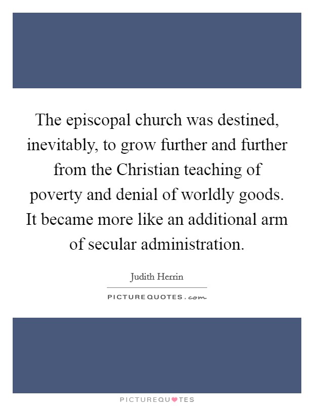 The episcopal church was destined, inevitably, to grow further and further from the Christian teaching of poverty and denial of worldly goods. It became more like an additional arm of secular administration Picture Quote #1