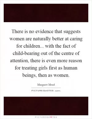 There is no evidence that suggests women are naturally better at caring for children... with the fact of child-bearing out of the centre of attention, there is even more reason for treating girls first as human beings, then as women Picture Quote #1