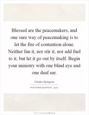 Blessed are the peacemakers, and one sure way of peacemaking is to let the fire of contention alone. Neither fan it, nor stir it, nor add fuel to it, but let it go out by itself. Begin your ministry with one blind eye and one deaf ear Picture Quote #1