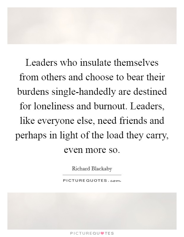 Leaders who insulate themselves from others and choose to bear their burdens single-handedly are destined for loneliness and burnout. Leaders, like everyone else, need friends and perhaps in light of the load they carry, even more so Picture Quote #1