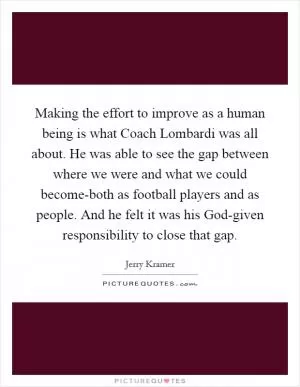 Making the effort to improve as a human being is what Coach Lombardi was all about. He was able to see the gap between where we were and what we could become-both as football players and as people. And he felt it was his God-given responsibility to close that gap Picture Quote #1