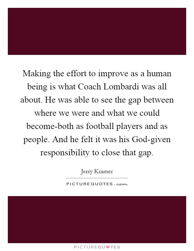 Making the effort to improve as a human being is what Coach Lombardi was all about. He was able to see the gap between where we were and what we could become-both as football players and as people. And he felt it was his God-given responsibility to close that gap Picture Quote #1