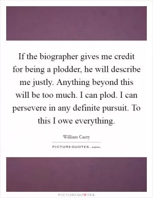 If the biographer gives me credit for being a plodder, he will describe me justly. Anything beyond this will be too much. I can plod. I can persevere in any definite pursuit. To this I owe everything Picture Quote #1