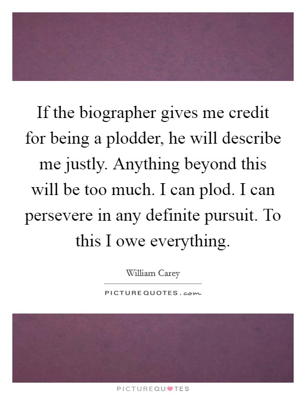 If the biographer gives me credit for being a plodder, he will describe me justly. Anything beyond this will be too much. I can plod. I can persevere in any definite pursuit. To this I owe everything Picture Quote #1