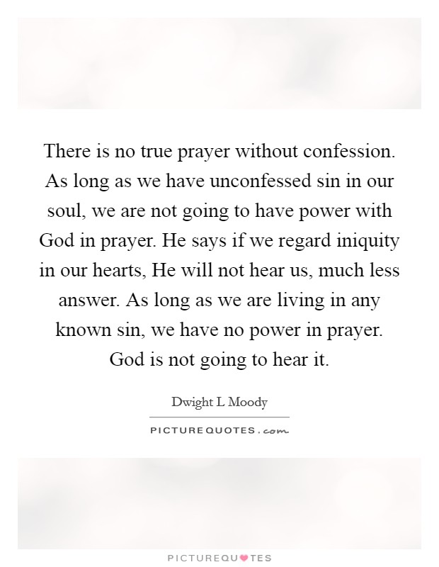There is no true prayer without confession. As long as we have unconfessed sin in our soul, we are not going to have power with God in prayer. He says if we regard iniquity in our hearts, He will not hear us, much less answer. As long as we are living in any known sin, we have no power in prayer. God is not going to hear it Picture Quote #1