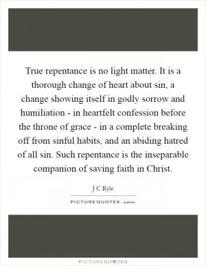 True repentance is no light matter. It is a thorough change of heart about sin, a change showing itself in godly sorrow and humiliation - in heartfelt confession before the throne of grace - in a complete breaking off from sinful habits, and an abiding hatred of all sin. Such repentance is the inseparable companion of saving faith in Christ Picture Quote #1