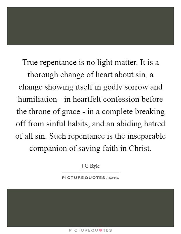 True repentance is no light matter. It is a thorough change of heart about sin, a change showing itself in godly sorrow and humiliation - in heartfelt confession before the throne of grace - in a complete breaking off from sinful habits, and an abiding hatred of all sin. Such repentance is the inseparable companion of saving faith in Christ Picture Quote #1