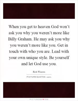 When you get to heaven God won’t ask you why you weren’t more like Billy Graham. He may ask you why you weren’t more like you. Get in touch with who you are. Lead with your own unique style. Be yourself and let God use you Picture Quote #1