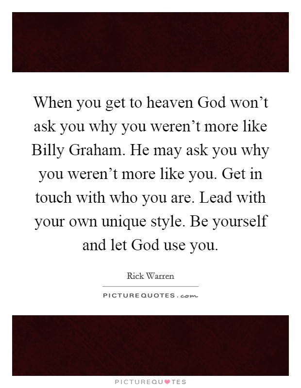When you get to heaven God won't ask you why you weren't more like Billy Graham. He may ask you why you weren't more like you. Get in touch with who you are. Lead with your own unique style. Be yourself and let God use you Picture Quote #1