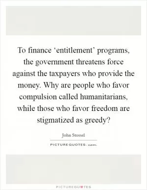 To finance ‘entitlement’ programs, the government threatens force against the taxpayers who provide the money. Why are people who favor compulsion called humanitarians, while those who favor freedom are stigmatized as greedy? Picture Quote #1