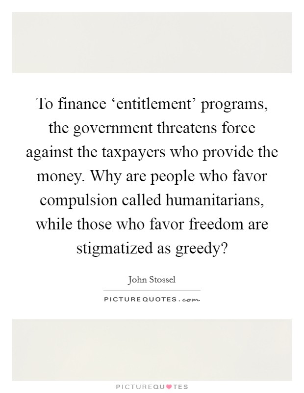 To finance ‘entitlement' programs, the government threatens force against the taxpayers who provide the money. Why are people who favor compulsion called humanitarians, while those who favor freedom are stigmatized as greedy? Picture Quote #1
