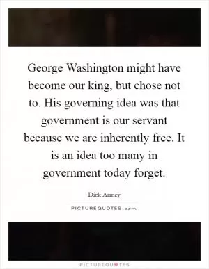 George Washington might have become our king, but chose not to. His governing idea was that government is our servant because we are inherently free. It is an idea too many in government today forget Picture Quote #1