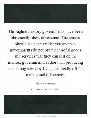 Throughout history governments have been chronically short of revenue. The reason should be clear: unlike you and me, governments do not produce useful goods and services that they can sell on the market; governments, rather than producing and selling services, live parasitically off the market and off society Picture Quote #1