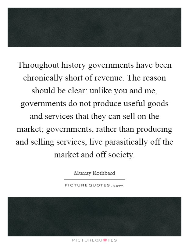 Throughout history governments have been chronically short of revenue. The reason should be clear: unlike you and me, governments do not produce useful goods and services that they can sell on the market; governments, rather than producing and selling services, live parasitically off the market and off society Picture Quote #1