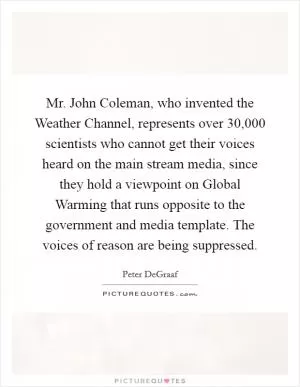 Mr. John Coleman, who invented the Weather Channel, represents over 30,000 scientists who cannot get their voices heard on the main stream media, since they hold a viewpoint on Global Warming that runs opposite to the government and media template. The voices of reason are being suppressed Picture Quote #1