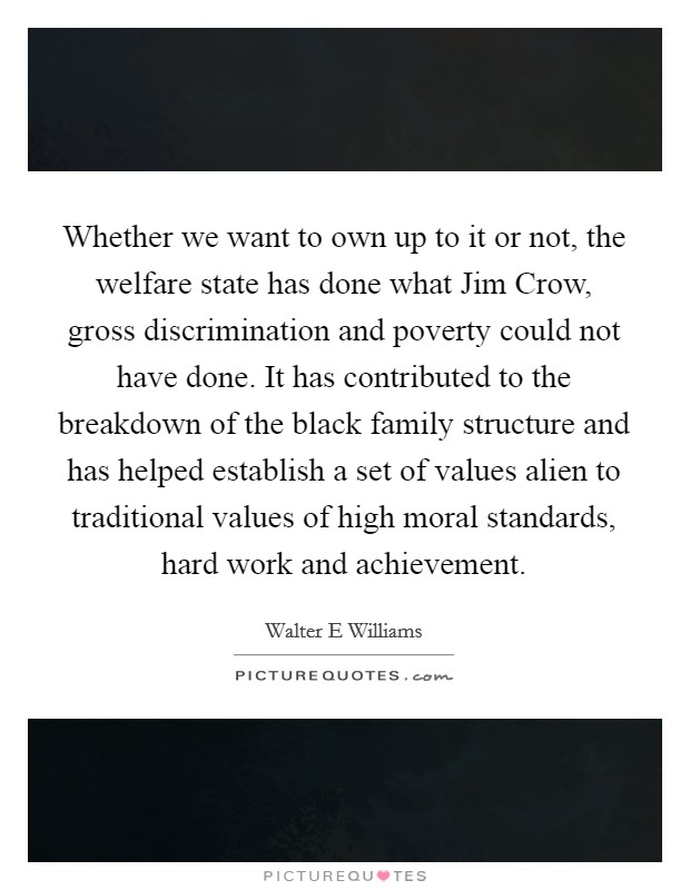 Whether we want to own up to it or not, the welfare state has done what Jim Crow, gross discrimination and poverty could not have done. It has contributed to the breakdown of the black family structure and has helped establish a set of values alien to traditional values of high moral standards, hard work and achievement Picture Quote #1