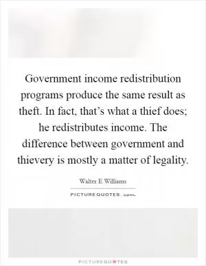 Government income redistribution programs produce the same result as theft. In fact, that’s what a thief does; he redistributes income. The difference between government and thievery is mostly a matter of legality Picture Quote #1