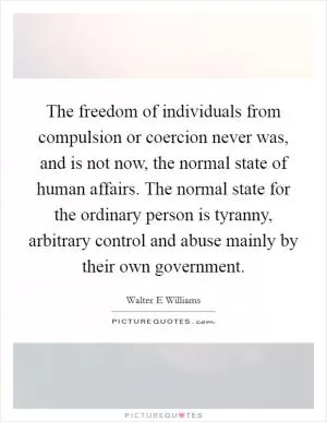 The freedom of individuals from compulsion or coercion never was, and is not now, the normal state of human affairs. The normal state for the ordinary person is tyranny, arbitrary control and abuse mainly by their own government Picture Quote #1