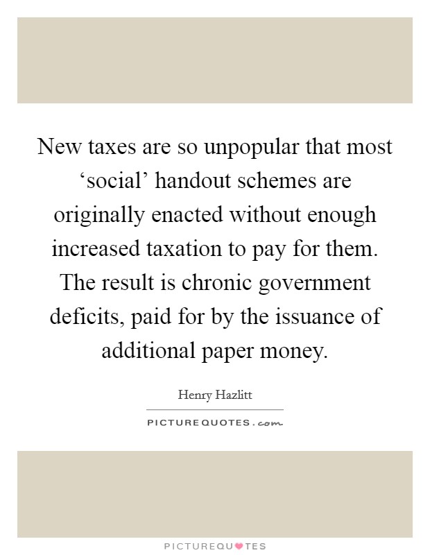 New taxes are so unpopular that most ‘social' handout schemes are originally enacted without enough increased taxation to pay for them. The result is chronic government deficits, paid for by the issuance of additional paper money Picture Quote #1