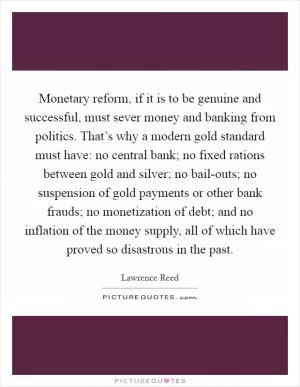 Monetary reform, if it is to be genuine and successful, must sever money and banking from politics. That’s why a modern gold standard must have: no central bank; no fixed rations between gold and silver; no bail-outs; no suspension of gold payments or other bank frauds; no monetization of debt; and no inflation of the money supply, all of which have proved so disastrous in the past Picture Quote #1