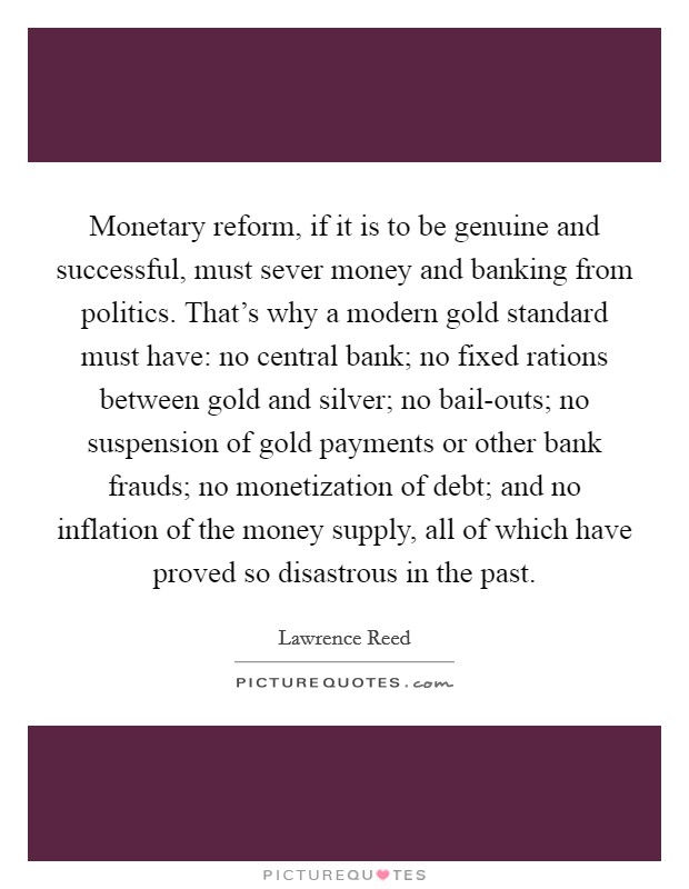 Monetary reform, if it is to be genuine and successful, must sever money and banking from politics. That's why a modern gold standard must have: no central bank; no fixed rations between gold and silver; no bail-outs; no suspension of gold payments or other bank frauds; no monetization of debt; and no inflation of the money supply, all of which have proved so disastrous in the past Picture Quote #1