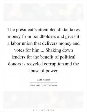 The president’s attempted diktat takes money from bondholders and gives it a labor union that delivers money and votes for him.... Shaking down lenders for the benefit of political donors is recycled corruption and the abuse of power Picture Quote #1