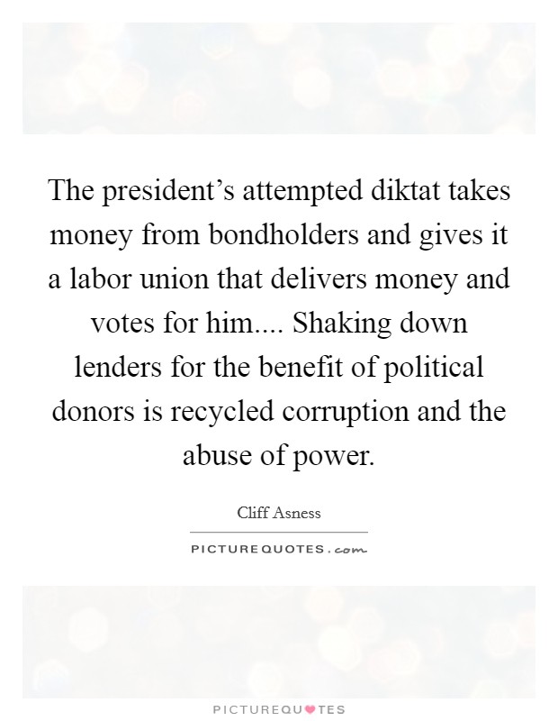 The president's attempted diktat takes money from bondholders and gives it a labor union that delivers money and votes for him.... Shaking down lenders for the benefit of political donors is recycled corruption and the abuse of power Picture Quote #1