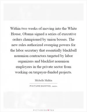 Within two weeks of moving into the White House, Obama signed a series of executive orders championed by union bosses. The new rules authorized sweeping powers for the labor secretary that essentially blackball nonunion contractors targeted by labor organizers and blacklist nonunion employees in the private sector from working on taxpayer-funded projects Picture Quote #1