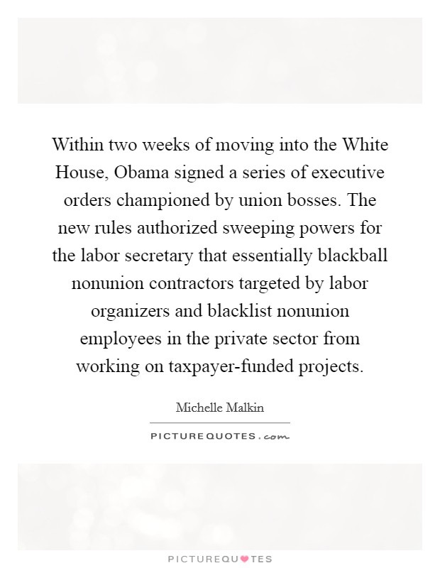 Within two weeks of moving into the White House, Obama signed a series of executive orders championed by union bosses. The new rules authorized sweeping powers for the labor secretary that essentially blackball nonunion contractors targeted by labor organizers and blacklist nonunion employees in the private sector from working on taxpayer-funded projects Picture Quote #1