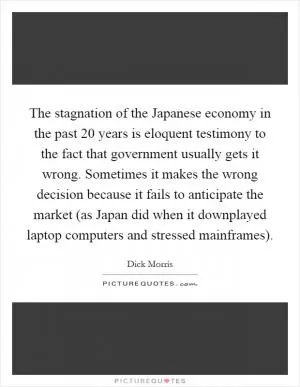 The stagnation of the Japanese economy in the past 20 years is eloquent testimony to the fact that government usually gets it wrong. Sometimes it makes the wrong decision because it fails to anticipate the market (as Japan did when it downplayed laptop computers and stressed mainframes) Picture Quote #1