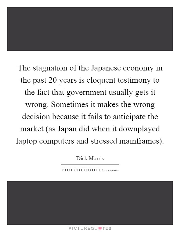 The stagnation of the Japanese economy in the past 20 years is eloquent testimony to the fact that government usually gets it wrong. Sometimes it makes the wrong decision because it fails to anticipate the market (as Japan did when it downplayed laptop computers and stressed mainframes) Picture Quote #1