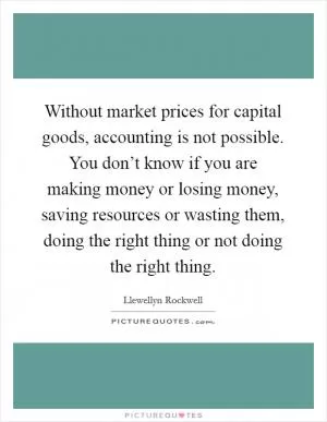 Without market prices for capital goods, accounting is not possible. You don’t know if you are making money or losing money, saving resources or wasting them, doing the right thing or not doing the right thing Picture Quote #1