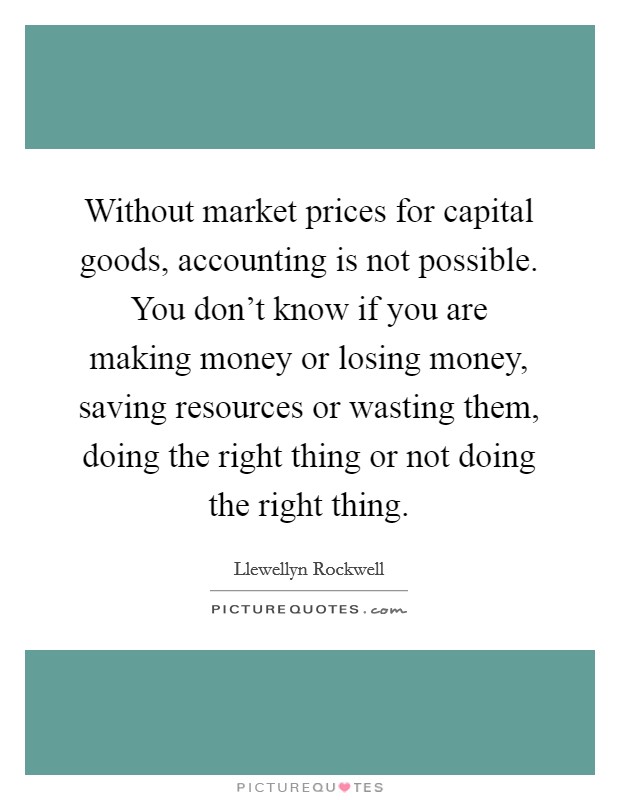 Without market prices for capital goods, accounting is not possible. You don't know if you are making money or losing money, saving resources or wasting them, doing the right thing or not doing the right thing Picture Quote #1