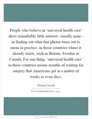 People who believe in ‘universal health care’ show remarkably little interest - usually none - in finding out what that phrase turns out to mean in practice, in those countries where it already exists, such as Britain, Sweden or Canada. For one thing, ‘universal health care’ in these countries means months of waiting for surgery that Americans get in a matter of weeks or even days Picture Quote #1