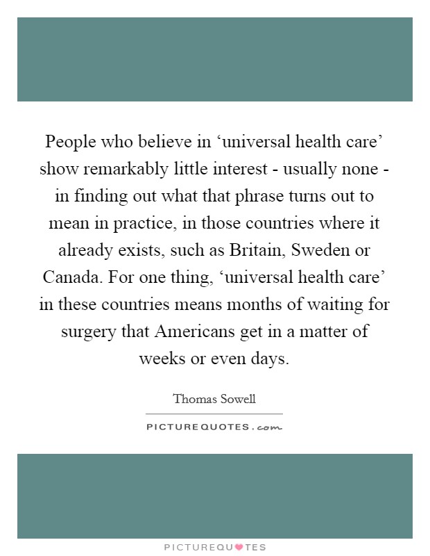 People who believe in ‘universal health care' show remarkably little interest - usually none - in finding out what that phrase turns out to mean in practice, in those countries where it already exists, such as Britain, Sweden or Canada. For one thing, ‘universal health care' in these countries means months of waiting for surgery that Americans get in a matter of weeks or even days Picture Quote #1
