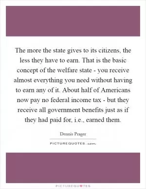 The more the state gives to its citizens, the less they have to earn. That is the basic concept of the welfare state - you receive almost everything you need without having to earn any of it. About half of Americans now pay no federal income tax - but they receive all government benefits just as if they had paid for, i.e., earned them Picture Quote #1
