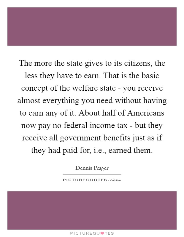 The more the state gives to its citizens, the less they have to earn. That is the basic concept of the welfare state - you receive almost everything you need without having to earn any of it. About half of Americans now pay no federal income tax - but they receive all government benefits just as if they had paid for, i.e., earned them Picture Quote #1