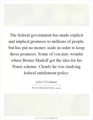 The federal government has made explicit and implicit promises to millions of people, but has put no money aside in order to keep those promises. Some of you may wonder where Bernie Madoff got the idea for his Ponzi scheme. Clearly he was studying federal entitlement policy Picture Quote #1