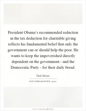 President Obama’s recommended reduction in the tax deduction for charitable giving reflects his fundamental belief that only the government can or should help the poor. He wants to keep the impoverished directly dependent on the government - and the Democratic Party - for their daily bread Picture Quote #1