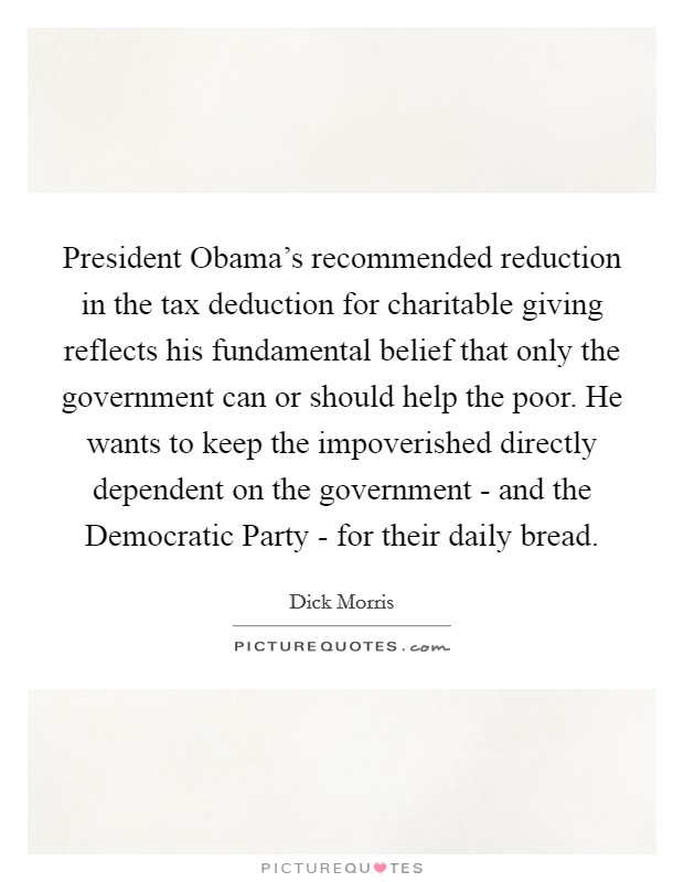 President Obama's recommended reduction in the tax deduction for charitable giving reflects his fundamental belief that only the government can or should help the poor. He wants to keep the impoverished directly dependent on the government - and the Democratic Party - for their daily bread Picture Quote #1